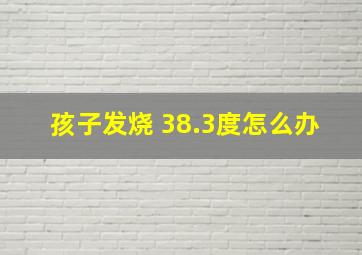 孩子发烧 38.3度怎么办